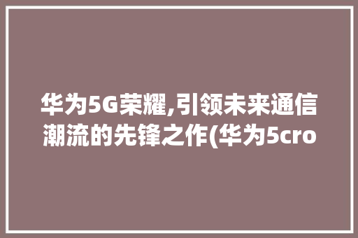 华为5G荣耀,引领未来通信潮流的先锋之作(华为5crom) 手机电脑