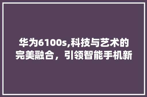 华为6100s,科技与艺术的完美融合，引领智能手机新风尚(华为6100s) 手机电脑