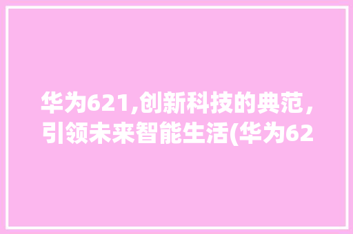 华为621,创新科技的典范，引领未来智能生活(华为621参数) 手机电脑