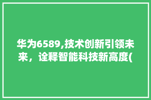 华为6589,技术创新引领未来，诠释智能科技新高度(6589 华为) 手机电脑