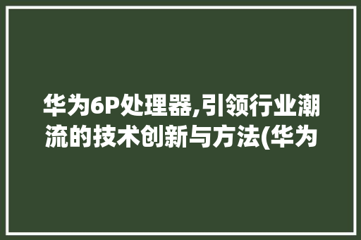 华为6P处理器,引领行业潮流的技术创新与方法(华为6p处理器) 手机电脑