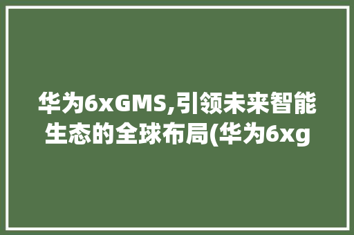 华为6xGMS,引领未来智能生态的全球布局(华为6xgms) 手机电脑