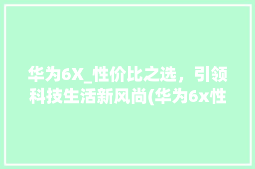 华为6X_性价比之选，引领科技生活新风尚(华为6x性价比) 手机电脑