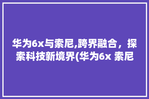 华为6x与索尼,跨界融合，探索科技新境界(华为6x 索尼) 手机电脑