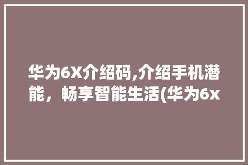华为6X介绍码,介绍手机潜能，畅享智能生活(华为6x介绍码) 手机电脑