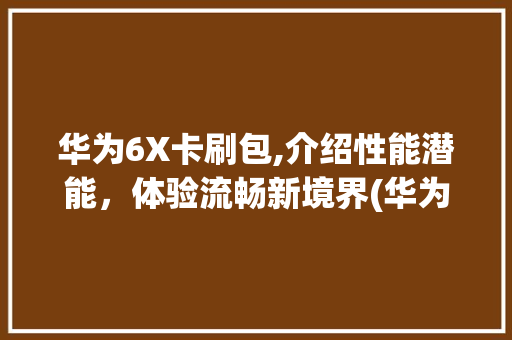 华为6X卡刷包,介绍性能潜能，体验流畅新境界(华为6x卡刷包) 手机电脑