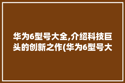 华为6型号大全,介绍科技巨头的创新之作(华为6型号大全) 手机电脑