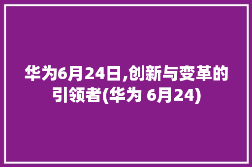 华为6月24日,创新与变革的引领者(华为 6月24) 手机电脑