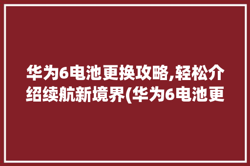 华为6电池更换攻略,轻松介绍续航新境界(华为6电池更换) 手机电脑