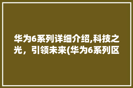 华为6系列详细介绍,科技之光，引领未来(华为6系列区别) 手机电脑