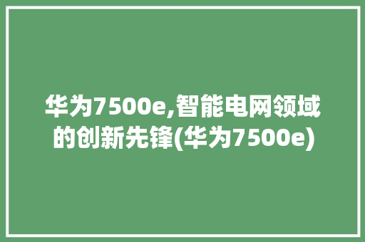 华为7500e,智能电网领域的创新先锋(华为7500e) 手机电脑