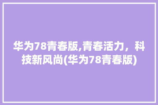 华为78青春版,青春活力，科技新风尚(华为78青春版) 手机电脑