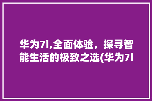 华为7i,全面体验，探寻智能生活的极致之选(华为7i好用吗) 手机电脑