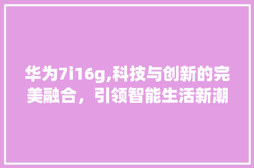 华为7i16g,科技与创新的完美融合，引领智能生活新潮流(华为7i16g) 手机电脑