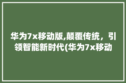 华为7x移动版,颠覆传统，引领智能新时代(华为7x移动版) 手机电脑