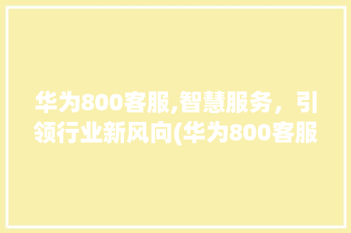 华为800客服,智慧服务，引领行业新风向(华为800客服) 手机电脑