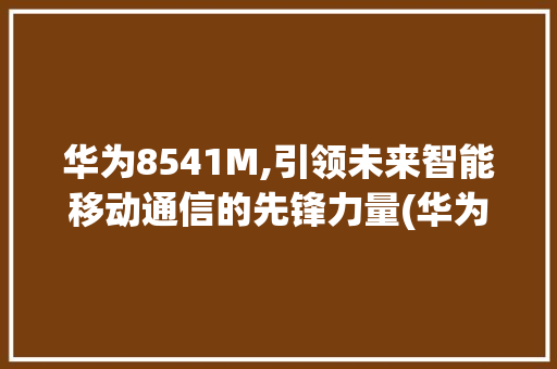 华为8541M,引领未来智能移动通信的先锋力量(华为8541m) 手机电脑