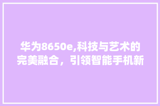 华为8650e,科技与艺术的完美融合，引领智能手机新潮流(华为8650e) 手机电脑