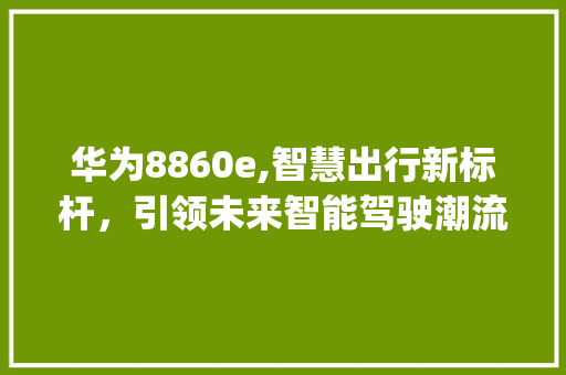 华为8860e,智慧出行新标杆，引领未来智能驾驶潮流(8860e华为) 手机电脑