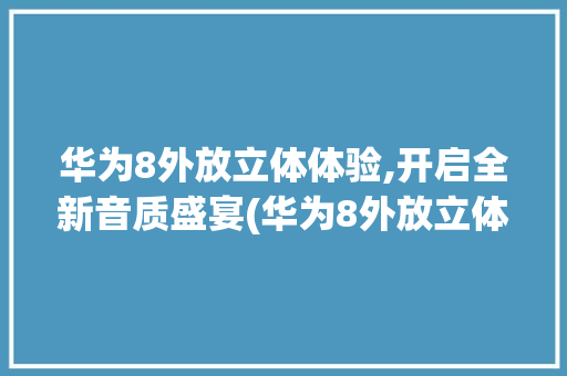 华为8外放立体体验,开启全新音质盛宴(华为8外放立体) 手机电脑