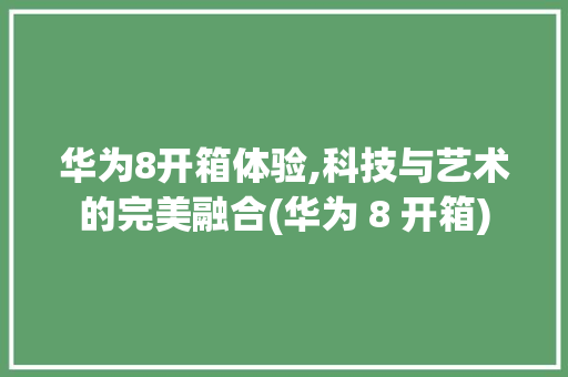 华为8开箱体验,科技与艺术的完美融合(华为 8 开箱) 手机电脑
