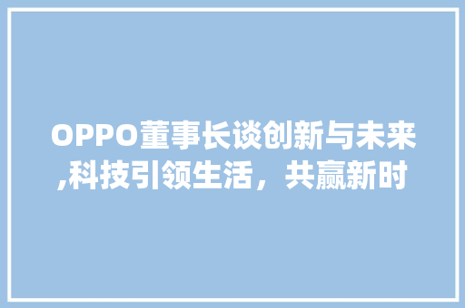 OPPO董事长谈创新与未来,科技引领生活，共赢新时代(oppo董事长) 手机电脑