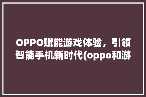 OPPO赋能游戏体验，引领智能手机新时代(oppo和游戏) 汽车常识