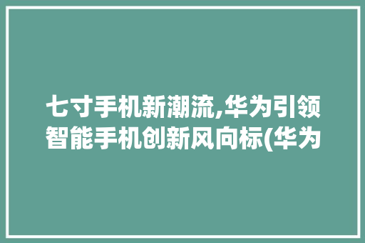 七寸手机新潮流,华为引领智能手机创新风向标(华为有七寸手机) 汽车常识