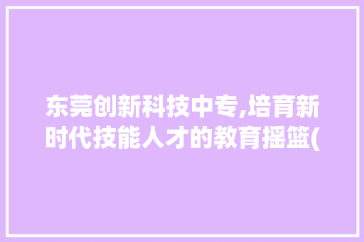 东莞创新科技中专,培育新时代技能人才的教育摇篮(东莞创新科技中专) 健康母婴