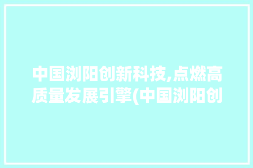中国浏阳创新科技,点燃高质量发展引擎(中国浏阳创新科技) 时尚穿搭