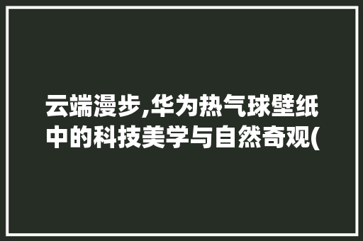 云端漫步,华为热气球壁纸中的科技美学与自然奇观(华为热气球壁纸) 旅游攻略