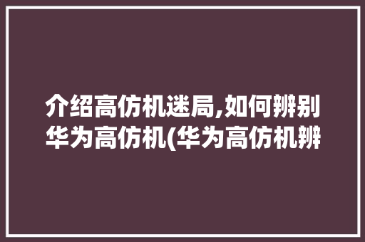 介绍高仿机迷局,如何辨别华为高仿机(华为高仿机辨别) 教育法律