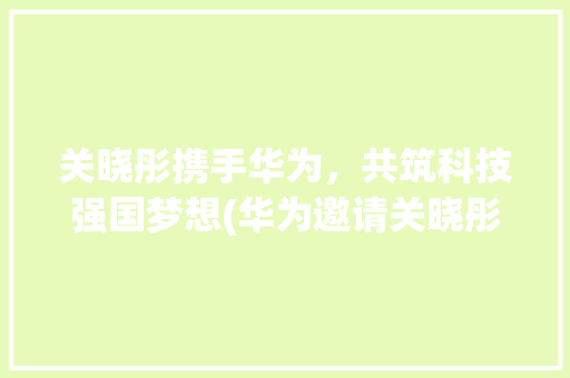 关晓彤携手华为，共筑科技强国梦想(华为邀请关晓彤) 美食菜谱