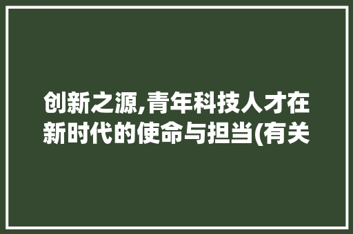创新之源,青年科技人才在新时代的使命与担当(有关青年创新科技) 汽车常识