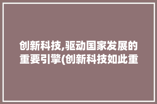 创新科技,驱动国家发展的重要引擎(创新科技如此重要) 汽车常识