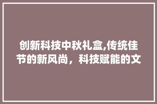 创新科技中秋礼盒,传统佳节的新风尚，科技赋能的文化传承(创新科技中秋礼盒) 教育法律