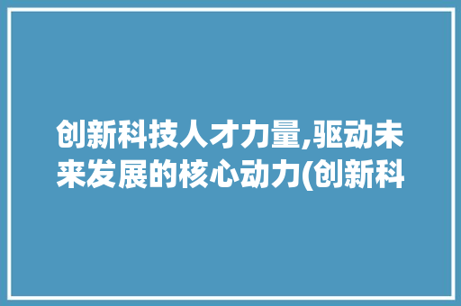 创新科技人才力量,驱动未来发展的核心动力(创新科技人才力量) 手机电脑
