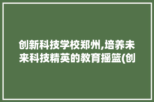 创新科技学校郑州,培养未来科技精英的教育摇篮(创新科技学校郑州) 旅游攻略