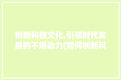 创新科技文化,引领时代发展的不竭动力(如何创新科技文化) 旅游攻略