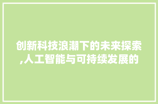 创新科技浪潮下的未来探索,人工智能与可持续发展的新篇章(主题创新科技论文) 汽车常识