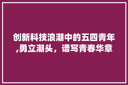 创新科技浪潮中的五四青年,勇立潮头，谱写青春华章(创新科技五四青年) 旅游攻略