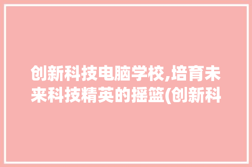 创新科技电脑学校,培育未来科技精英的摇篮(创新科技电脑学校) 汽车常识