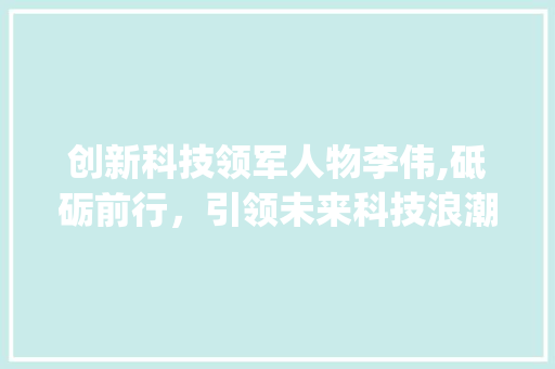 创新科技领军人物李伟,砥砺前行，引领未来科技浪潮(创新科技李伟简历) 美食菜谱