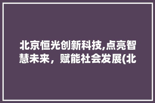 北京恒光创新科技,点亮智慧未来，赋能社会发展(北京恒光创新科技) 旅游攻略