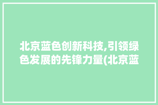 北京蓝色创新科技,引领绿色发展的先锋力量(北京蓝色创新科技) 汽车常识