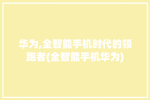 华为,全智能手机时代的领跑者(全智能手机华为) 汽车常识