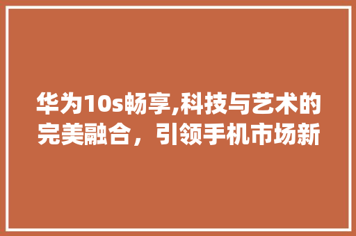 华为10s畅享,科技与艺术的完美融合，引领手机市场新潮流(华为10s畅享) 美食菜谱