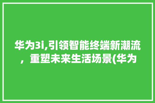 华为3i,引领智能终端新潮流，重塑未来生活场景(华为3i的亮点) 手机电脑
