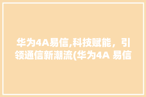 华为4A易信,科技赋能，引领通信新潮流(华为4A 易信) 时尚穿搭