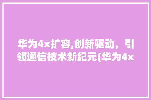 华为4x扩容,创新驱动，引领通信技术新纪元(华为4x 扩容) 旅游攻略